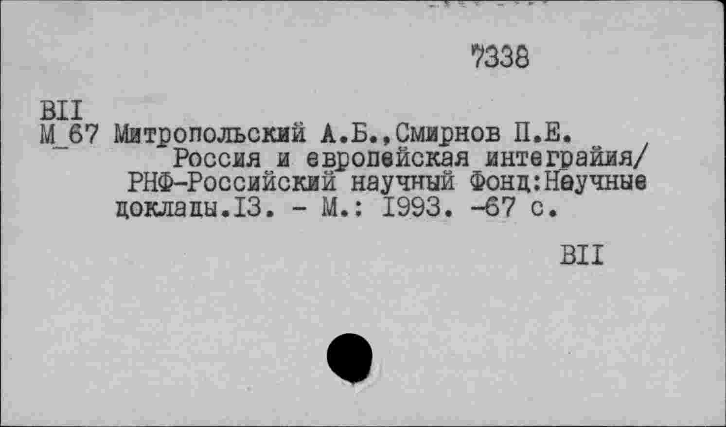 ﻿7338
ВИ
М_б7 Митропольский А.Б.,Смирнов П.Е.
Россия и европейская интеграйия/ РНФ-Российский научный Фонд:Научные доклады.13. - М.: 1993. -67 с.
ВИ